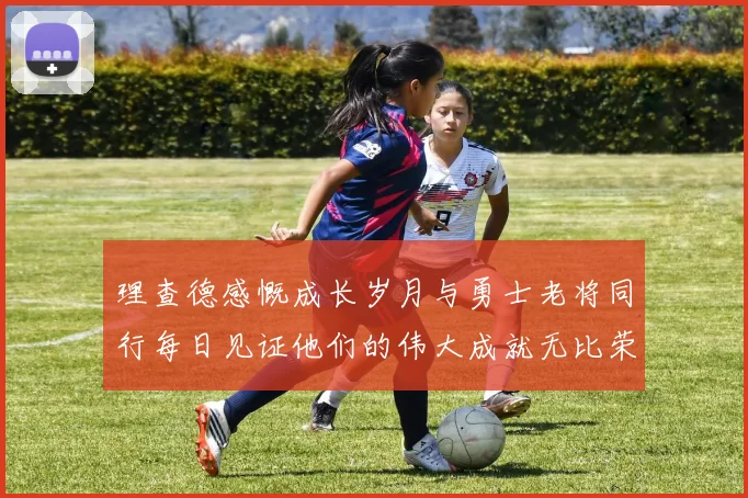 理查德感慨成长岁月与勇士老将同行每日见证他们的伟大成就无比荣幸