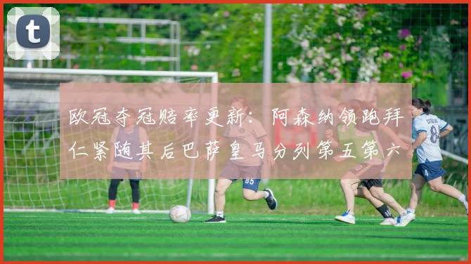 欧冠夺冠赔率更新：阿森纳领跑拜仁紧随其后巴萨皇马分列第五第六位
