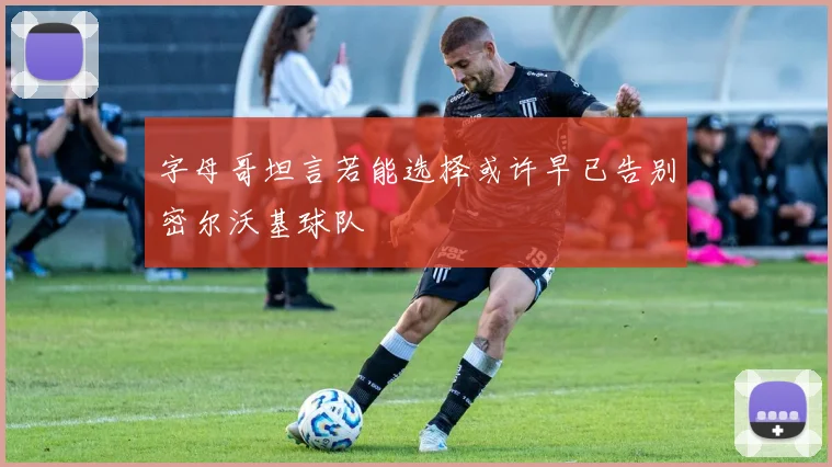 字母哥坦言若能选择或许早已告别密尔沃基球队