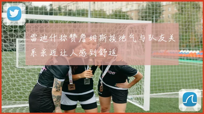雷迪什称赞詹姆斯接地气与队友关系亲近让人感到舒适