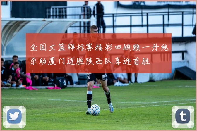 全国女篮锦标赛精彩回顾赖一丹绝杀助厦门连胜陕西队喜迎首胜