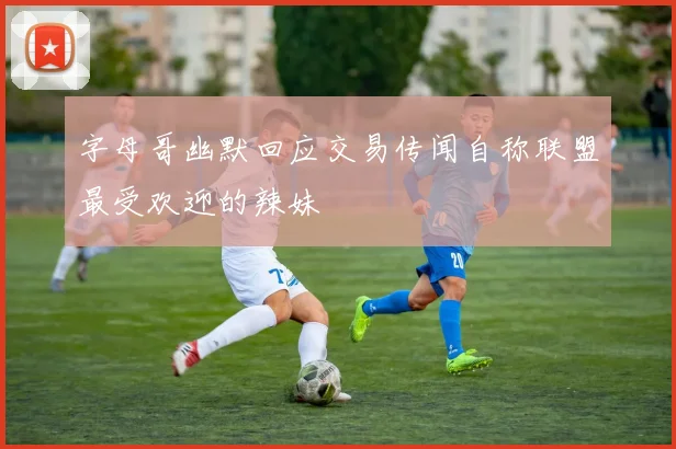 字母哥幽默回应交易传闻自称联盟最受欢迎的辣妹