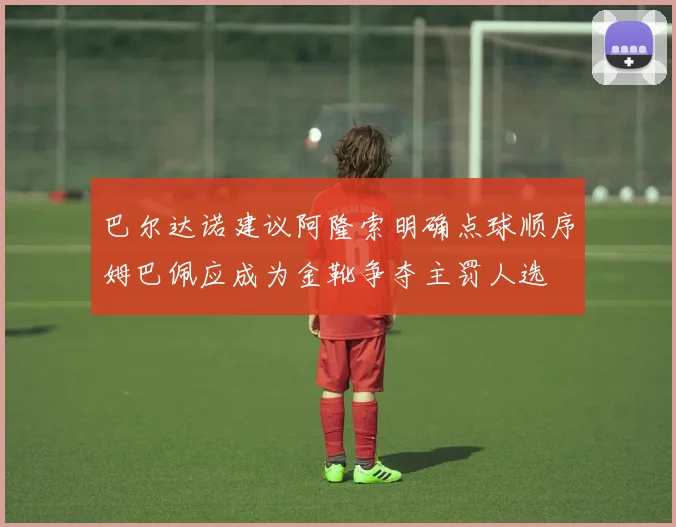 巴尔达诺建议阿隆索明确点球顺序姆巴佩应成为金靴争夺主罚人选