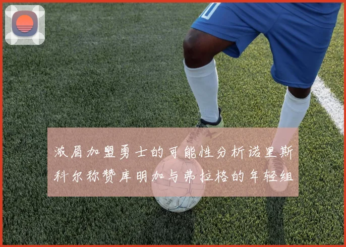 浓眉加盟勇士的可能性分析诺里斯科尔称赞库明加与弗拉格的年轻组合