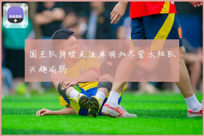 国王队持续关注库明加尽管太阳队兴趣减弱