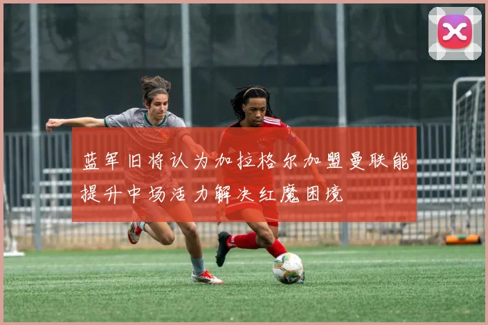 蓝军旧将认为加拉格尔加盟曼联能提升中场活力解决红魔困境