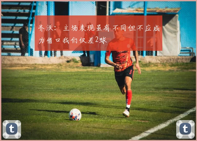 齐沃：主场表现虽有不同但不应成为借口我们仅差2球