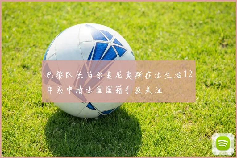巴黎队长马尔基尼奥斯在法生活12年或申请法国国籍引发关注