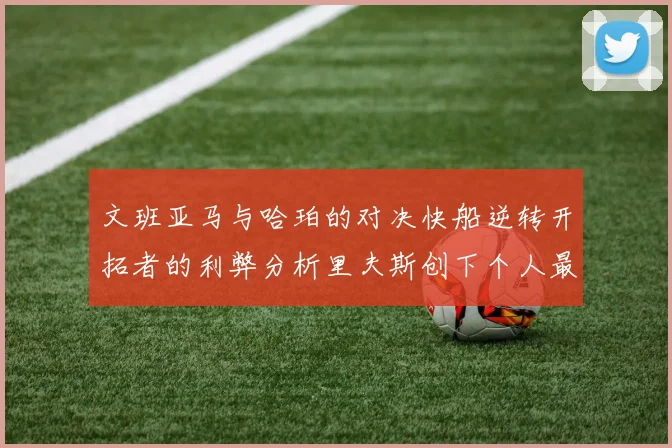 文班亚马与哈珀的对决快船逆转开拓者的利弊分析里夫斯创下个人最佳表现之夜