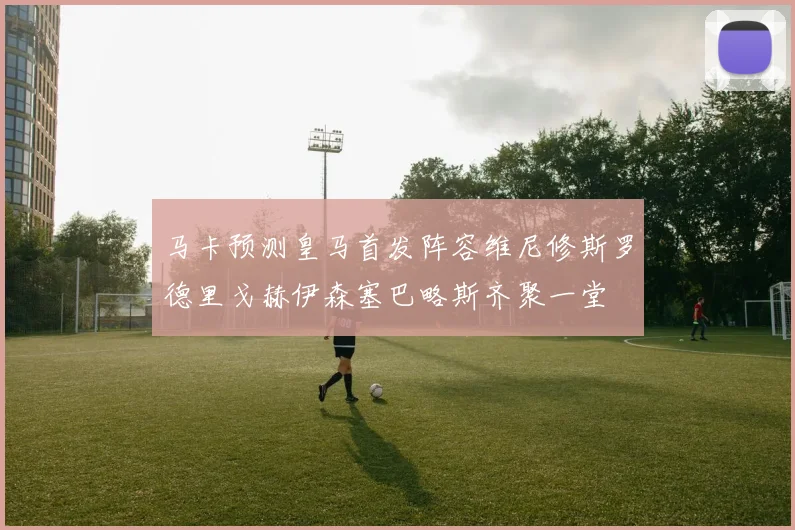 马卡预测皇马首发阵容维尼修斯罗德里戈赫伊森塞巴略斯齐聚一堂