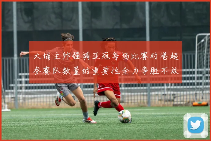 大埔主帅强调亚冠每场比赛对港超参赛队数量的重要性全力争胜不放松