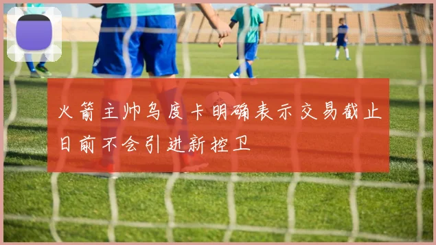 火箭主帅乌度卡明确表示交易截止日前不会引进新控卫