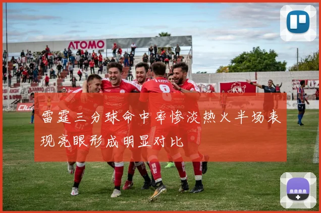 雷霆三分球命中率惨淡热火半场表现亮眼形成明显对比