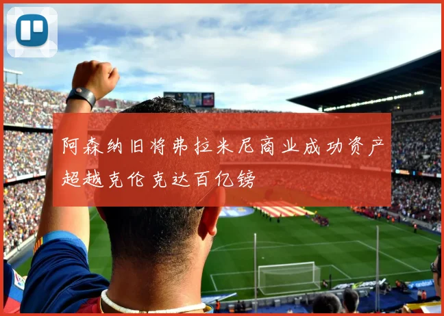 阿森纳旧将弗拉米尼商业成功资产超越克伦克达百亿镑