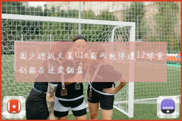 国少迎战文莱U16前两轮惨遭12球重创能否逆袭翻盘