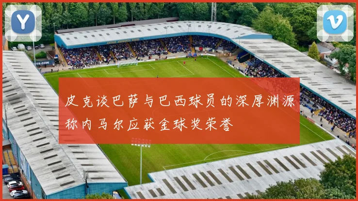 皮克谈巴萨与巴西球员的深厚渊源称内马尔应获金球奖荣誉