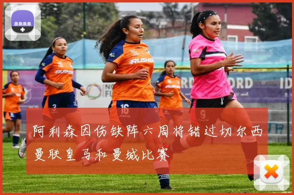 阿利森因伤缺阵六周将错过切尔西曼联皇马和曼城比赛