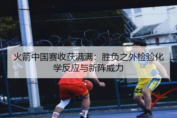 火箭中国赛收获满满:胜负之外检验化学反应与新阵威力